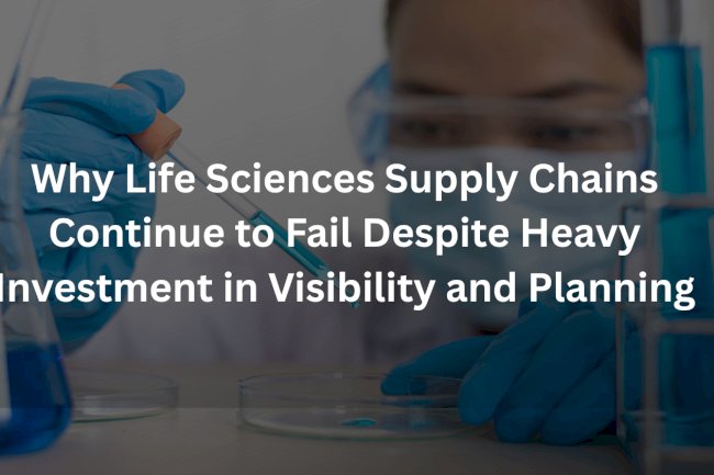 Why Life Sciences Supply Chains Continue to Fail Despite Heavy Investment in Visibility and Planning