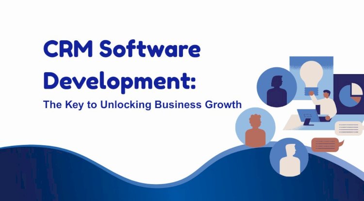 CRM Software Development: The Key to Unlocking Business Growth