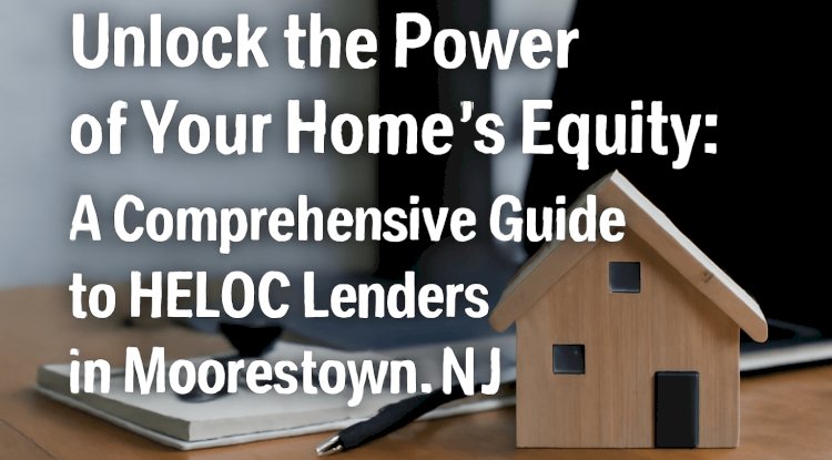 Unlock the Power of Your Home’s Equity: A Comprehensive Guide to HELOC Lenders in Moorestown, NJ