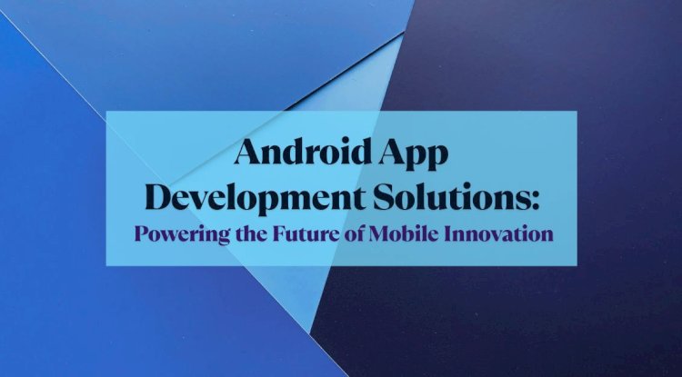 Android App Development Solutions: Powering the Future of Mobile Innovation