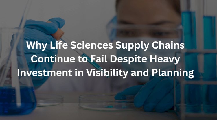 Why Life Sciences Supply Chains Continue to Fail Despite Heavy Investment in Visibility and Planning