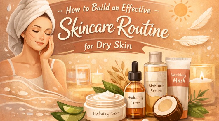 How to Build an Effective Skincare Routine for Dry Skin