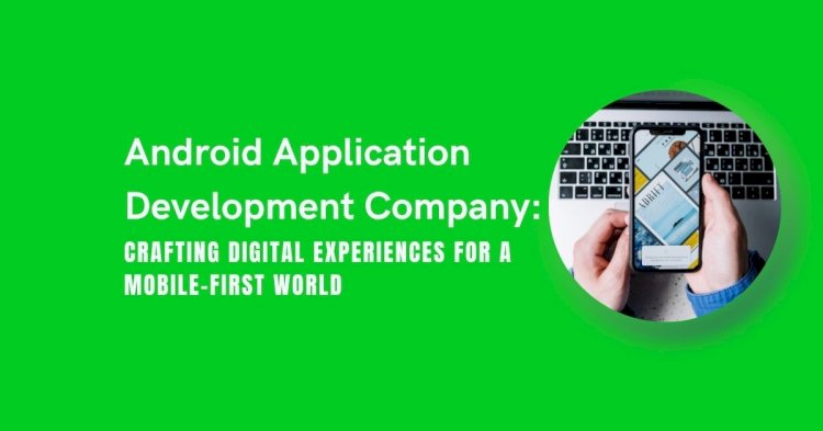 Android Application Development Company: Crafting Digital Experiences for a Mobile-First World